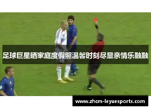 足球巨星晒家庭度假照温馨时刻尽显亲情乐融融 足球巨星晒家庭度假照温馨时刻尽显亲情乐融融