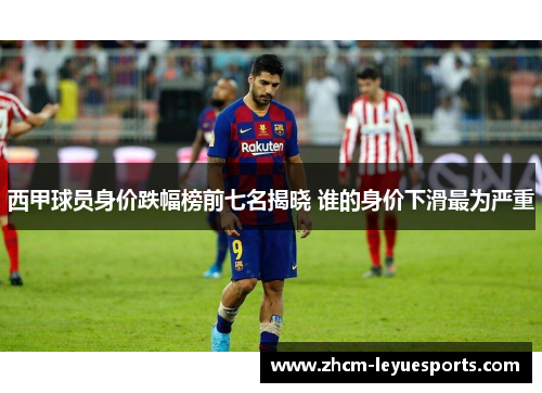 西甲球员身价跌幅榜前七名揭晓 谁的身价下滑最为严重