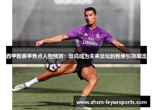 西甲新赛季焦点人物预测：谁将成为未来足坛的新星引领潮流