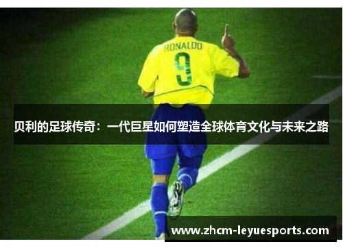 贝利的足球传奇:一代巨星如何塑造全球体育文化与未来之路 贝利的足球传奇:一代巨星如何塑造全球体育文化与未来之路