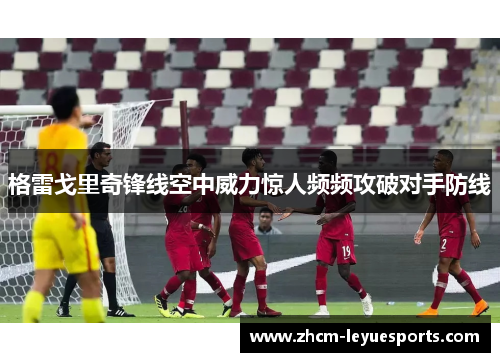 格雷戈里奇锋线空中威力惊人频频攻破对手防线 格雷戈里奇锋线空中威力惊人频频攻破对手防线