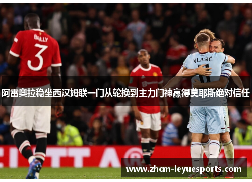 阿雷奥拉稳坐西汉姆联一门从轮换到主力门神赢得莫耶斯绝对信任