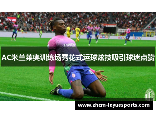 AC米兰莱奥训练场秀花式运球炫技吸引球迷点赞
